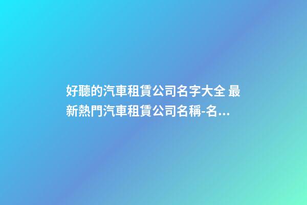 好聽的汽車租賃公司名字大全 最新熱門汽車租賃公司名稱-名學網-第1張-公司起名-玄機派
